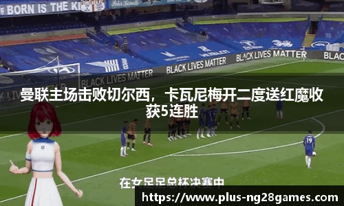 曼联主场击败切尔西，卡瓦尼梅开二度送红魔收获5连胜