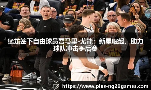 猛龙签下自由球员贾马里-尤能：新星崛起，助力球队冲击季后赛